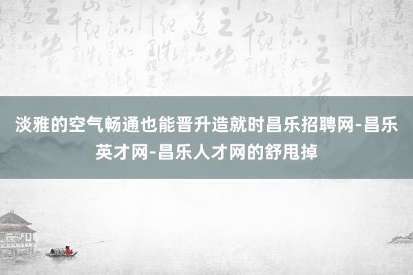 淡雅的空气畅通也能晋升造就时昌乐招聘网-昌乐英才网-昌乐人才网的舒甩掉