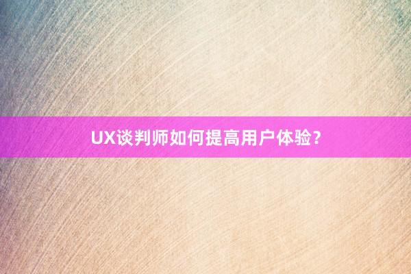 UX谈判师如何提高用户体验？